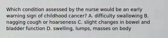 Which condition assessed by the nurse would be an early warning sign of childhood cancer? A. difficulty swallowing B. nagging cough or hoarseness C. slight changes in bowel and bladder function D. swelling, lumps, masses on body