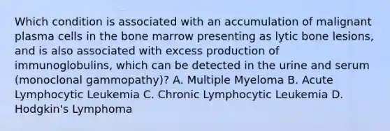 Which condition is associated with an accumulation of malignant plasma cells in the bone marrow presenting as lytic bone lesions, and is also associated with excess production of immunoglobulins, which can be detected in the urine and serum (monoclonal gammopathy)? A. Multiple Myeloma B. Acute Lymphocytic Leukemia C. Chronic Lymphocytic Leukemia D. Hodgkin's Lymphoma