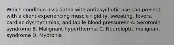 Which condition associated with antipsychotic use can present with a client experiencing muscle rigidity, sweating, fevers, cardiac dysrhythmias, and labile blood pressures? A. Serotonin syndrome B. Malignant hyperthermia C. Neuroleptic malignant syndrome D. Myotonia