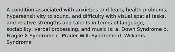 A condition associated with anxieties and fears, health problems, hypersensitivity to sound, and difficulty with visual spatial tasks, and relative strengths and talents in terms of language, sociability, verbal processing, and music is: a. Down Syndrome b. Fragile X Syndrome c. Prader Willi Syndrome d. Williams Syndrome