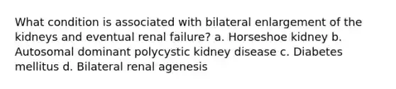 What condition is associated with bilateral enlargement of the kidneys and eventual renal failure? a. Horseshoe kidney b. Autosomal dominant polycystic kidney disease c. Diabetes mellitus d. Bilateral renal agenesis