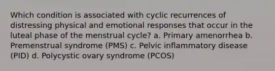 Which condition is associated with cyclic recurrences of distressing physical and emotional responses that occur in the luteal phase of the menstrual cycle? a. Primary amenorrhea b. Premenstrual syndrome (PMS) c. Pelvic inflammatory disease (PID) d. Polycystic ovary syndrome (PCOS)