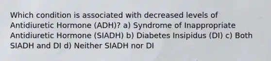 Which condition is associated with decreased levels of Antidiuretic Hormone (ADH)? a) Syndrome of Inappropriate Antidiuretic Hormone (SIADH) b) Diabetes Insipidus (DI) c) Both SIADH and DI d) Neither SIADH nor DI