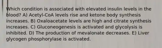 Which condition is associated with elevated insulin levels in <a href='https://www.questionai.com/knowledge/k7oXMfj7lk-the-blood' class='anchor-knowledge'>the blood</a>? A) Acetyl-CoA levels rise and ketone body synthesis increases. B) Oxaloacetate levels are high and citrate synthesis increases. C) Gluconeogenesis is activated and glycolysis is inhibited. D) The production of mevalonate decreases. E) Liver glycogen phosphorylase is activated.