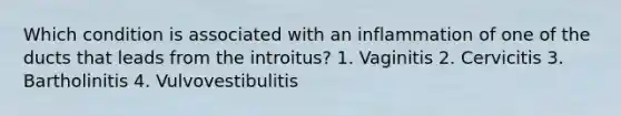 Which condition is associated with an inflammation of one of the ducts that leads from the introitus? 1. Vaginitis 2. Cervicitis 3. Bartholinitis 4. Vulvovestibulitis