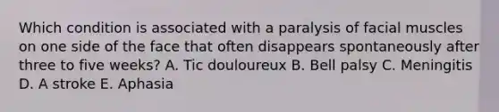 Which condition is associated with a paralysis of facial muscles on one side of the face that often disappears spontaneously after three to five weeks? A. Tic douloureux B. Bell palsy C. Meningitis D. A stroke E. Aphasia