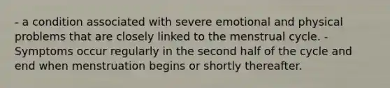 - a condition associated with severe emotional and physical problems that are closely linked to the menstrual cycle. - Symptoms occur regularly in the second half of the cycle and end when menstruation begins or shortly thereafter.