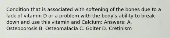 Condition that is associated with softening of the bones due to a lack of vitamin D or a problem with the body's ability to break down and use this vitamin and Calcium: Answers: A. Osteoporosis B. Osteomalacia C. Goiter D. Cretinism