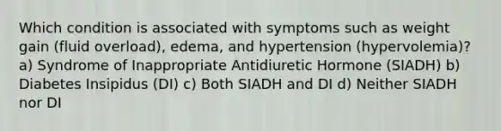 Which condition is associated with symptoms such as weight gain (fluid overload), edema, and hypertension (hypervolemia)? a) Syndrome of Inappropriate Antidiuretic Hormone (SIADH) b) Diabetes Insipidus (DI) c) Both SIADH and DI d) Neither SIADH nor DI