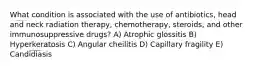 What condition is associated with the use of antibiotics, head and neck radiation therapy, chemotherapy, steroids, and other immunosuppressive drugs? A) Atrophic glossitis B) Hyperkeratosis C) Angular cheilitis D) Capillary fragility E) Candidiasis