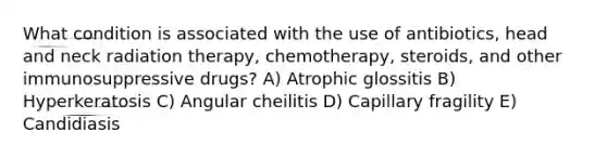 What condition is associated with the use of antibiotics, head and neck radiation therapy, chemotherapy, steroids, and other immunosuppressive drugs? A) Atrophic glossitis B) Hyperkeratosis C) Angular cheilitis D) Capillary fragility E) Candidiasis