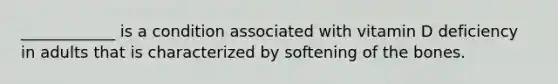 ____________ is a condition associated with vitamin D deficiency in adults that is characterized by softening of the bones.