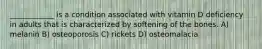 ____________ is a condition associated with vitamin D deficiency in adults that is characterized by softening of the bones. A) melanin B) osteoporosis C) rickets D) osteomalacia