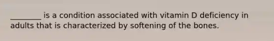 ________ is a condition associated with vitamin D deficiency in adults that is characterized by softening of the bones.