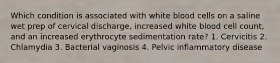 Which condition is associated with white blood cells on a saline wet prep of cervical discharge, increased white blood cell count, and an increased erythrocyte sedimentation rate? 1. Cervicitis 2. Chlamydia 3. Bacterial vaginosis 4. Pelvic inflammatory disease