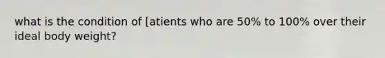 what is the condition of [atients who are 50% to 100% over their ideal body weight?