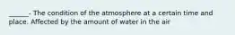 ______- The condition of the atmosphere at a certain time and place. Affected by the amount of water in the air