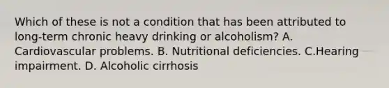 Which of these is not a condition that has been attributed to long-term chronic heavy drinking or alcoholism? A. Cardiovascular problems. B. Nutritional deficiencies. C.Hearing impairment. D. Alcoholic cirrhosis