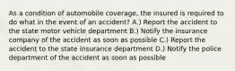 As a condition of automobile coverage, the insured is required to do what in the event of an accident? A.) Report the accident to the state motor vehicle department B.) Notify the insurance company of the accident as soon as possible C.) Report the accident to the state insurance department D.) Notify the police department of the accident as soon as possible