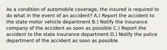 As a condition of automobile coverage, the insured is required to do what in the event of an accident? A.) Report the accident to the state motor vehicle department B.) Notify the insurance company of the accident as soon as possible C.) Report the accident to the state insurance department D.) Notify the police department of the accident as soon as possible