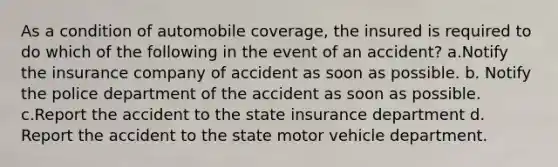 As a condition of automobile coverage, the insured is required to do which of the following in the event of an accident? a.Notify the insurance company of accident as soon as possible. b. Notify the police department of the accident as soon as possible. c.Report the accident to the state insurance department d. Report the accident to the state motor vehicle department.