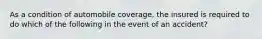 As a condition of automobile coverage, the insured is required to do which of the following in the event of an accident?