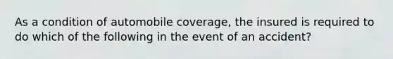 As a condition of automobile coverage, the insured is required to do which of the following in the event of an accident?