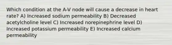 Which condition at the A-V node will cause a decrease in heart rate? A) Increased sodium permeability B) Decreased acetylcholine level C) Increased norepinephrine level D) Increased potassium permeability E) Increased calcium permeability