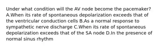 Under what condition will the AV node become the pacemaker? A.When its rate of spontaneous depolarization exceeds that of the ventricular conduction cells B.As a normal response to sympathetic nerve discharge C.When its rate of spontaneous depolarization exceeds that of the SA node D.In the presence of normal sinus rhythm