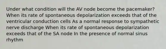 Under what condition will the AV node become the pacemaker? When its rate of spontaneous depolarization exceeds that of the ventricular conduction cells As a normal response to sympathetic nerve discharge When its rate of spontaneous depolarization exceeds that of the SA node In the presence of normal sinus rhythm