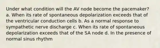 Under what condition will the AV node become the pacemaker? a. When its rate of spontaneous depolarization exceeds that of the ventricular conduction cells b. As a normal response to sympathetic nerve discharge c. When its rate of spontaneous depolarization exceeds that of the SA node d. In the presence of normal sinus rhythm