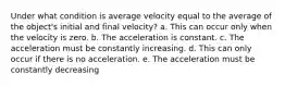 Under what condition is average velocity equal to the average of the object's initial and final velocity? a. This can occur only when the velocity is zero. b. The acceleration is constant. c. The acceleration must be constantly increasing. d. This can only occur if there is no acceleration. e. The acceleration must be constantly decreasing