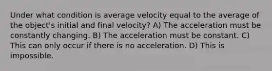 Under what condition is average velocity equal to the average of the object's initial and final velocity? A) The acceleration must be constantly changing. B) The acceleration must be constant. C) This can only occur if there is no acceleration. D) This is impossible.