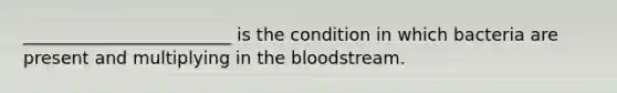 ________________________ is the condition in which bacteria are present and multiplying in the bloodstream.