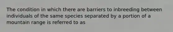 The condition in which there are barriers to inbreeding between individuals of the same species separated by a portion of a mountain range is referred to as