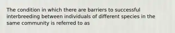 The condition in which there are barriers to successful interbreeding between individuals of different species in the same community is referred to as