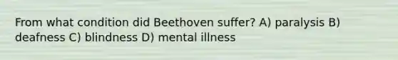 From what condition did Beethoven suffer? A) paralysis B) deafness C) blindness D) mental illness