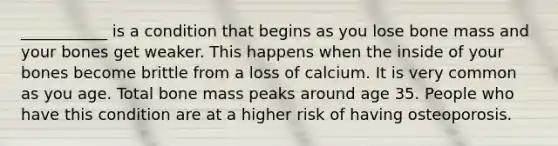 ___________ is a condition that begins as you lose bone mass and your bones get weaker. This happens when the inside of your bones become brittle from a loss of calcium. It is very common as you age. Total bone mass peaks around age 35. People who have this condition are at a higher risk of having osteoporosis.