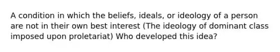 A condition in which the beliefs, ideals, or ideology of a person are not in their own best interest (The ideology of dominant class imposed upon proletariat) Who developed this idea?