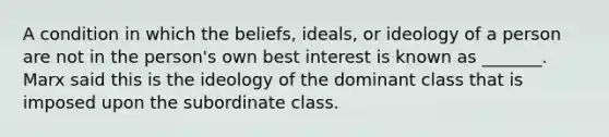 A condition in which the beliefs, ideals, or ideology of a person are not in the person's own best interest is known as _______. Marx said this is the ideology of the dominant class that is imposed upon the subordinate class.