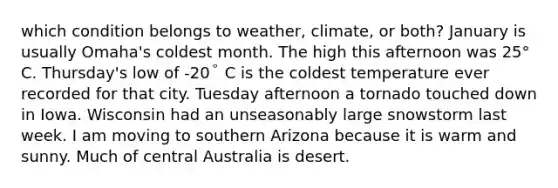 which condition belongs to weather, climate, or both? January is usually Omaha's coldest month. The high this afternoon was 25° C. Thursday's low of -20° C is the coldest temperature ever recorded for that city. Tuesday afternoon a tornado touched down in Iowa. Wisconsin had an unseasonably large snowstorm last week. I am moving to southern Arizona because it is warm and sunny. Much of central Australia is desert.