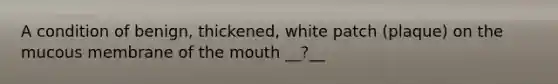 A condition of benign, thickened, white patch (plaque) on the mucous membrane of the mouth __?__