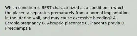 Which condition is BEST characterized as a condition in which the placenta separates prematurely from a normal implantation in the uterine​ wall, and may cause excessive​ bleeding? A. Ectopic pregnancy B. Abruptio placentae C. Placenta previa D. Preeclampsia