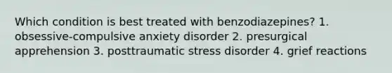 Which condition is best treated with benzodiazepines? 1. obsessive-compulsive anxiety disorder 2. presurgical apprehension 3. posttraumatic stress disorder 4. grief reactions