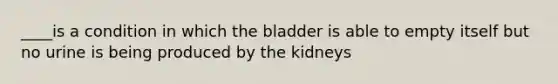 ____is a condition in which the bladder is able to empty itself but no urine is being produced by the kidneys