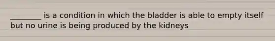 ________ is a condition in which the bladder is able to empty itself but no urine is being produced by the kidneys