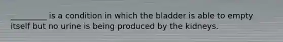 _________ is a condition in which the bladder is able to empty itself but no urine is being produced by the kidneys.