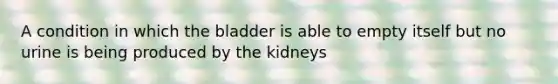 A condition in which the bladder is able to empty itself but no urine is being produced by the kidneys