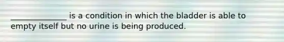 ______________ is a condition in which the bladder is able to empty itself but no urine is being produced.