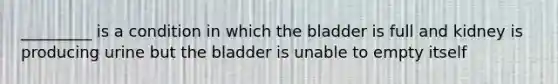 _________ is a condition in which the bladder is full and kidney is producing urine but the bladder is unable to empty itself